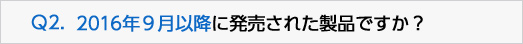 Q2.2016年９月以降に発売された製品ですか？