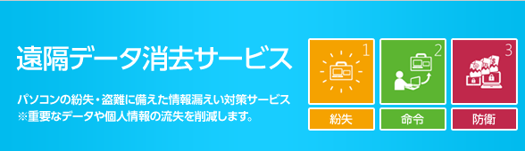 遠隔データ消去サービス パソコンの紛失・盗難に備えた情報漏えい対策サービス ※重要なデータや個人情報の流失を削減します。