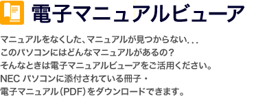 電子マニュアルビューア マニュアルをなくした、マニュアルが見つからない．．．このパソコンにはどんなマニュアルがあるの？そんなときは電子マニュアルビューアをご活用ください。NECパソコンに添付されている冊子・電子マニュアル（PDF）をダウンロードできます。