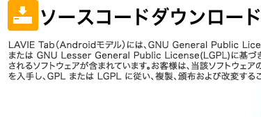 ソースコードダウンロード LAVIE Tab（Androidモデル）には、GNU General Public License(GPL)または GNU Lesser General Public License(LGPL)に基づきライセンスされるソフトウェアが含まれています。お客様は、当該ソフトウェアのソースコードを入手し、GPL または LGPL に従い、複製、頒布および改変することができます。