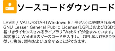 LAVIE/VALUESTAR （Windows8.1モデル）に搭載されるPlay.netには、 GNU Lesser General Public License（LGPL）およびBSDライセンスに基づきライセンスされるライブラリ”WebKit”が含まれています。お客様は、WebKitのソースコードを入手し、LGPLおよびBSDライセンスに従い、複製、頒布および改変することができます。