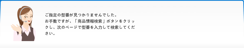 ご指定の型番が見つかりませんでした。お手数ですが、「商品情報検索」ボタンをクリックし、次のページで型番を入力して検索してください