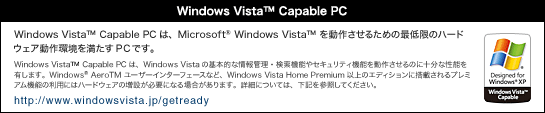 Windows Vista(TM) Capable PCは、Microsoft(R) Windows Vista(TM) を動作させるための最低限のハードウェア動作環境を満たすPCです。Windows Vista(TM) Capable PCは、Windows Vistaの基本的な情報管理・検索機能やセキュリティ機能を動作させるのに十分な性能を有します。Windows(R) Aero(TM) ユーザーインターフェースなど、Windows Vista Home Premium以上のエディションに搭載されるプレミアム機能の利用にはハードウェアの増設が必要になる場合があります。詳細については、下記を参照してください。
