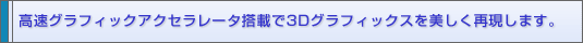高速グラフィックアクセラレータ搭載で3Dグラフィックスを美しく再現します。
