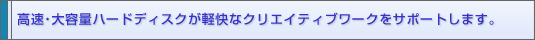 高速・大容量ハードディスクが軽快なクリエイティブワークをサポートします。