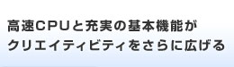 高速CPUと充実の基本機能がクリエイティビティをさらに広げる