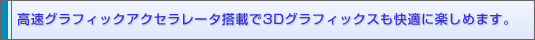 高速グラフィックアクセラレータ搭載で3Dグラフィックスも快適に楽しめます。