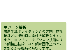 ●シーン解析　撮影光源やライティングの方向、露光量などの撮影時の条件を解析します。また、コンピュータビジョン技術による顔検出技術により顔が画像上のどこにあるかも瞬時に解析します。