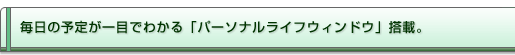 毎日の予定が一目でわかる「パーソナルライフウィンドウ」搭載。