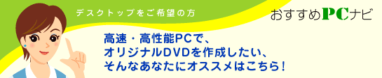 デスクトップご希望の方　おすすめPCナビ　高速・高性能PCで、オリジナルDVDを作成したい、そんなあなたにオススメはこちら！