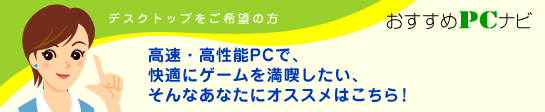 デスクトップご希望の方　おすすめPCナビ　高速・高性能PCで、快適にゲームを満喫したい、そんなあなたにオススメはこちら！