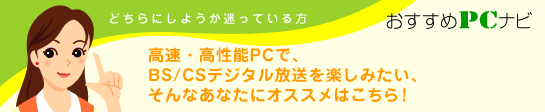 どちらか迷っているご希望の方　おすすめPCナビ　高速・高性能PCで、BS/CSデジタル放送を楽しみたい、そんなあなたにオススメはこちら！