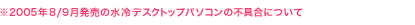※2005年8/9月発売の水冷デスクトップパソコンの不具合について