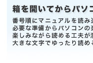 箱を開いてからパソコンを楽しむまでやさしくサポート　番号順にマニュアルを読み進めると必要な準備からパソコンの楽しみ方までがわかります。楽しみながら読める工夫が満載。大きな文字でゆったり読めるやさしい説明書をご用意しました。