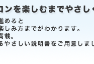 箱を開いてからパソコンを楽しむまでやさしくサポート　番号順にマニュアルを読み進めると必要な準備からパソコンの楽しみ方までがわかります。楽しみながら読める工夫が満載。大きな文字でゆったり読めるやさしい説明書をご用意しました。